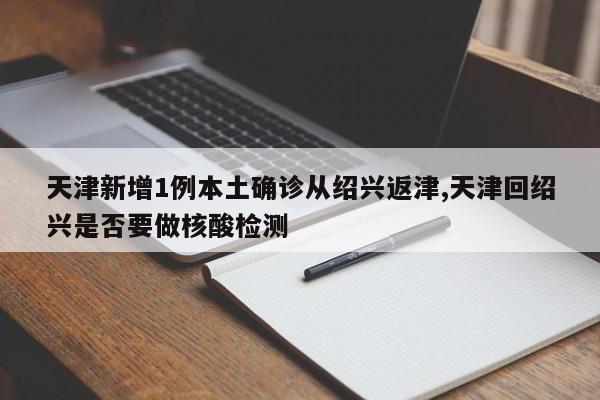 天津新增1例本土确诊从绍兴返津,天津回绍兴是否要做核酸检测
