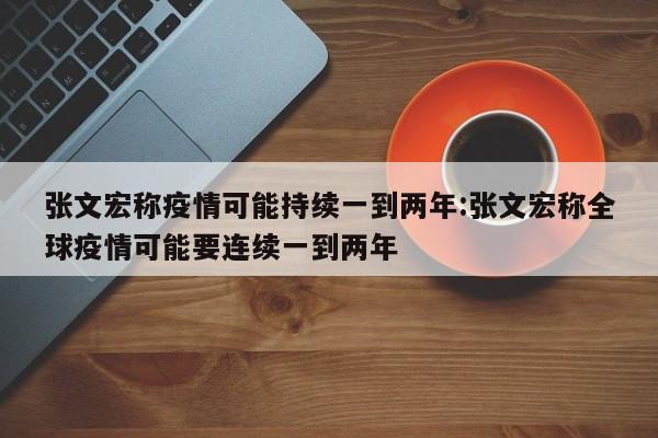 张文宏称疫情可能持续一到两年:张文宏称全球疫情可能要连续一到两年