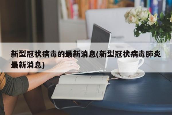 新型冠状病毒的最新消息(新型冠状病毒肺炎最新消息)