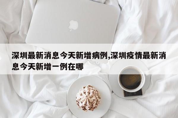 深圳最新消息今天新增病例,深圳疫情最新消息今天新增一例在哪