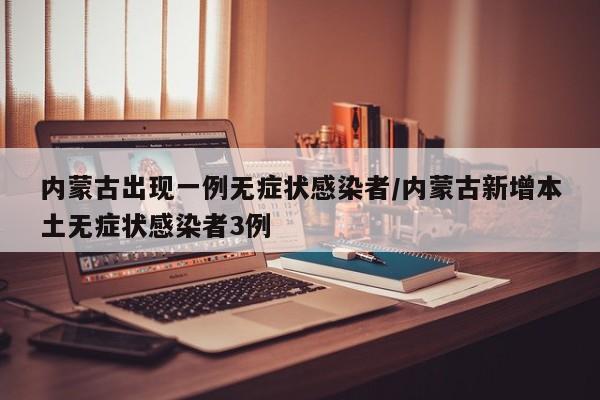内蒙古出现一例无症状感染者/内蒙古新增本土无症状感染者3例