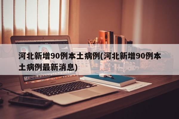 河北新增90例本土病例(河北新增90例本土病例最新消息)