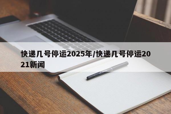 快递几号停运2025年/快递几号停运2021新闻