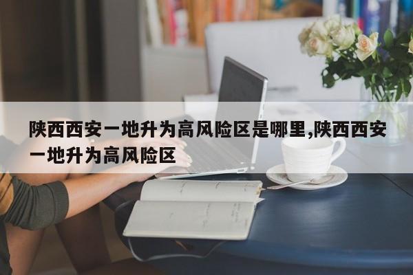 陕西西安一地升为高风险区是哪里,陕西西安一地升为高风险区