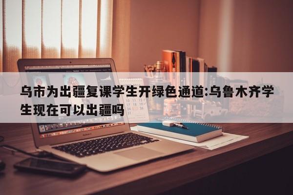 乌市为出疆复课学生开绿色通道:乌鲁木齐学生现在可以出疆吗