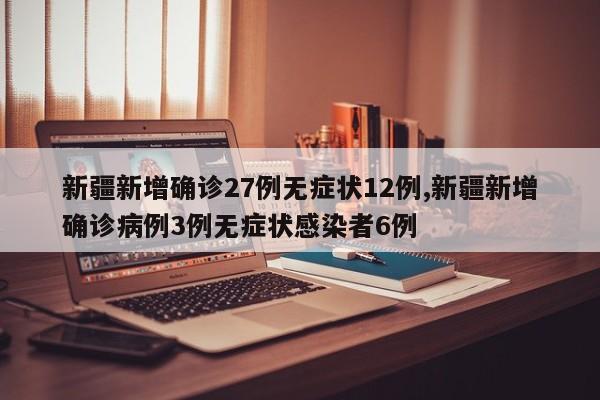 新疆新增确诊27例无症状12例,新疆新增确诊病例3例无症状感染者6例
