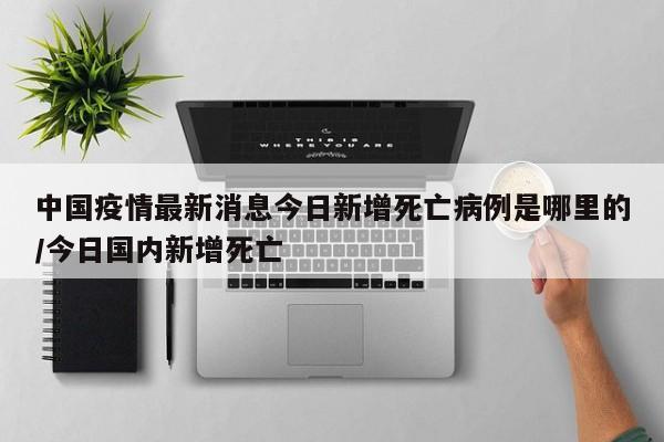 中国疫情最新消息今日新增死亡病例是哪里的/今日国内新增死亡