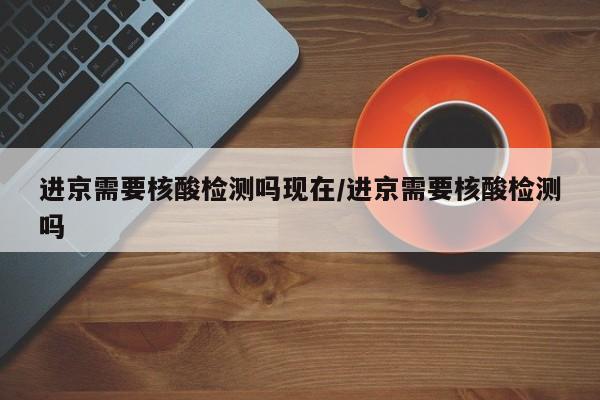 进京需要核酸检测吗现在/进京需要核酸检测吗