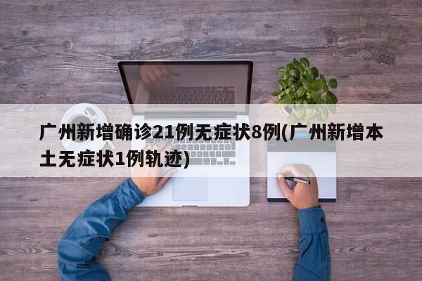 广州新增确诊21例无症状8例(广州新增本土无症状1例轨迹)