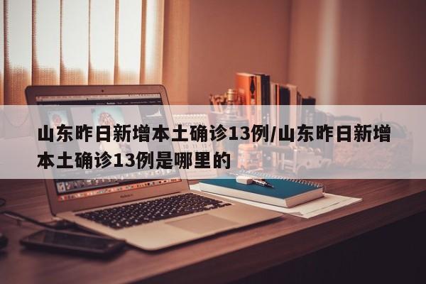 山东昨日新增本土确诊13例/山东昨日新增本土确诊13例是哪里的