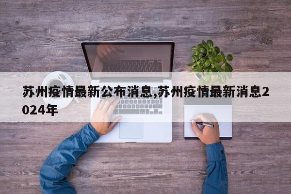 苏州疫情最新公布消息,苏州疫情最新消息2024年